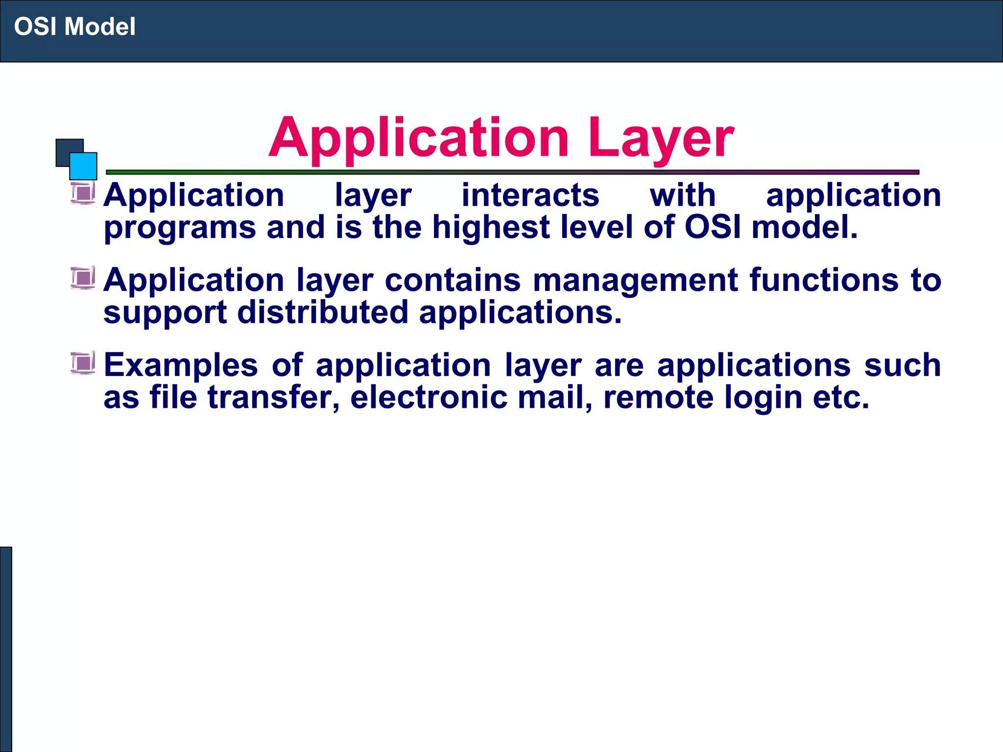 Application Layer
Application layer interacts with application
programs and is the highest level of OSI model.
Application layer contains management functions to
support distributed applications.
Examples of application layer are applications such
as file transfer, electronic mail, remote login etc.
OSI Model
 