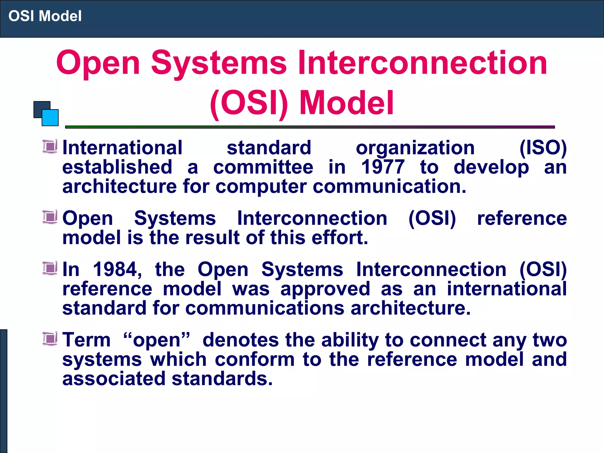Open Systems Interconnection
(OSI) Model
International standard organization (ISO)
established a committee in 1977 to develop an
architecture for computer communication.
Open Systems Interconnection (OSI) reference
model is the result of this effort.
In 1984, the Open Systems Interconnection (OSI)
reference model was approved as an international
standard for communications architecture.
Term “open” denotes the ability to connect any two
systems which conform to the reference model and
associated standards.
OSI Model
 