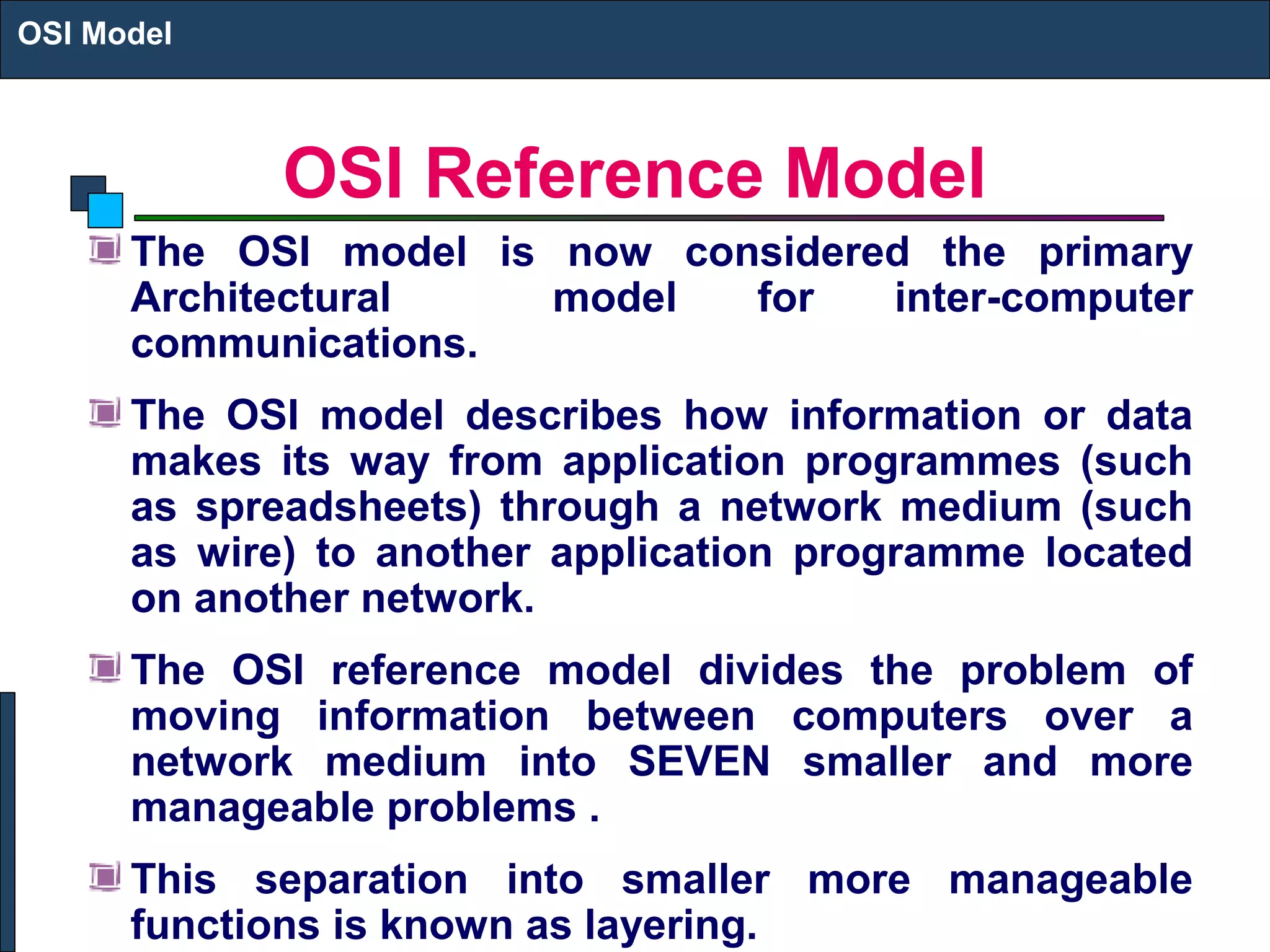 OSI Reference Model
The OSI model is now considered the primary
Architectural model for inter-computer
communications.
The OSI model describes how information or data
makes its way from application programmes (such
as spreadsheets) through a network medium (such
as wire) to another application programme located
on another network.
The OSI reference model divides the problem of
moving information between computers over a
network medium into SEVEN smaller and more
manageable problems .
This separation into smaller more manageable
functions is known as layering.
OSI Model
 