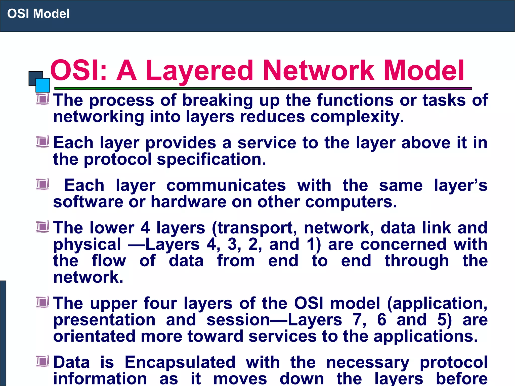 OSI: A Layered Network Model
The process of breaking up the functions or tasks of
networking into layers reduces complexity.
Each layer provides a service to the layer above it in
the protocol specification.
Each layer communicates with the same layer’s
software or hardware on other computers.
The lower 4 layers (transport, network, data link and
physical —Layers 4, 3, 2, and 1) are concerned with
the flow of data from end to end through the
network.
The upper four layers of the OSI model (application,
presentation and session—Layers 7, 6 and 5) are
orientated more toward services to the applications.
Data is Encapsulated with the necessary protocol
information as it moves down the layers before
OSI Model
 