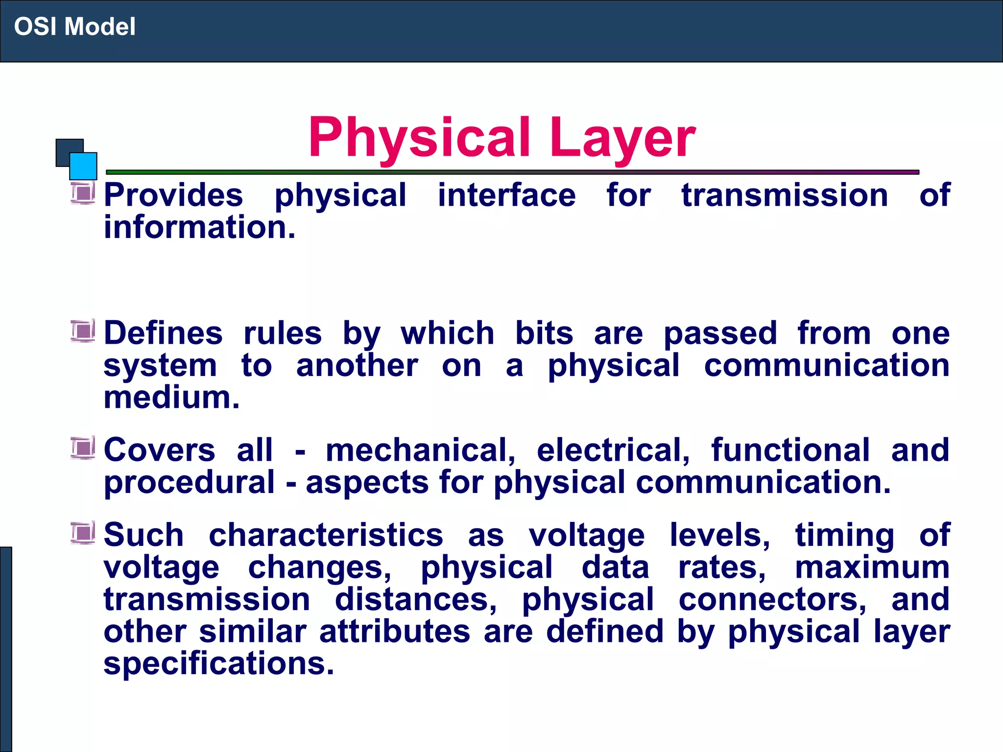 Physical Layer
Provides physical interface for transmission of
information.
Defines rules by which bits are passed from one
system to another on a physical communication
medium.
Covers all - mechanical, electrical, functional and
procedural - aspects for physical communication.
Such characteristics as voltage levels, timing of
voltage changes, physical data rates, maximum
transmission distances, physical connectors, and
other similar attributes are defined by physical layer
specifications.
OSI Model
 