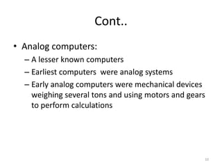 Cont..
• Analog computers:
– A lesser known computers
– Earliest computers were analog systems
– Early analog computers were mechanical devices
weighing several tons and using motors and gears
to perform calculations
10
 