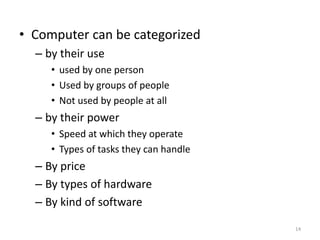 • Computer can be categorized
– by their use
• used by one person
• Used by groups of people
• Not used by people at all
– by their power
• Speed at which they operate
• Types of tasks they can handle
– By price
– By types of hardware
– By kind of software
14
 