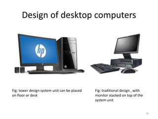 Design of desktop computers
Fig: tower design system unit can be placed
on floor or desk
Fig: traditional design , with
monitor stacked on top of the
system unit
18
 