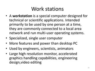 Work stations
• A workstation is a special computer designed for
technical or scientific applications. Intended
primarily to be used by one person at a time,
they are commonly connected to a local area
network and run multi-user operating systems.
• Specialized, single user computer
• More features and power than desktop PC
• Used by engineers, scientists, animators
• Large high resolution monitor, accelerated
graphics handling capabilities, engineering
design,video editing
19
 
