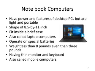 Note book Computers
• Have power and features of desktop PCs but are
light and portable
• Shape of 8.5-by-11 inch
• Fit inside a brief case
• Also called laptop computers
• Operate on special batteries
• Weightless than 8 pounds even than three
pounds
• Having thin monitor and keyboard
• Also called mobile computers
21
 
