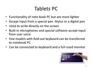 Tablets PC
• Functionality of note book PC but are more lighter
• Accept input from a special pen -Stylus or a digital pen
• Used to write directly on the screen
• Built-in microphones and special software accept input
from user voice
• Few models with fold-out keyboard can be transferred
to notebook PC
• Can be connected to keyboard and a full-sized monitor
24
 