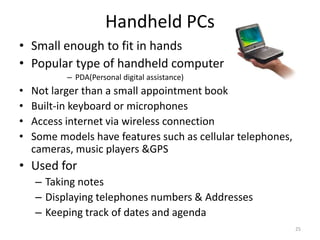 Handheld PCs
• Small enough to fit in hands
• Popular type of handheld computer
– PDA(Personal digital assistance)
• Not larger than a small appointment book
• Built-in keyboard or microphones
• Access internet via wireless connection
• Some models have features such as cellular telephones,
cameras, music players &GPS
• Used for
– Taking notes
– Displaying telephones numbers & Addresses
– Keeping track of dates and agenda
25
 