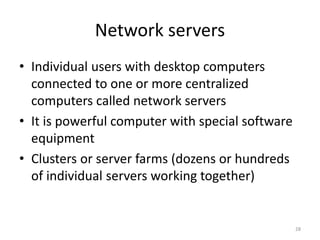 Network servers
• Individual users with desktop computers
connected to one or more centralized
computers called network servers
• It is powerful computer with special software
equipment
• Clusters or server farms (dozens or hundreds
of individual servers working together)
28
 