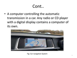 Cont..
• A computer controlling the automatic
transmission in a car. Any radio or CD player
with a digital display contains a computer of
its own.
Fig: Car navigation System
3
 