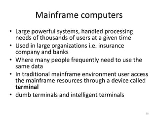 Mainframe computers
• Large powerful systems, handled processing
needs of thousands of users at a given time
• Used in large organizations i.e. insurance
company and banks
• Where many people frequently need to use the
same data
• In traditional mainframe environment user access
the mainframe resources through a device called
terminal
• dumb terminals and intelligent terminals
30
 