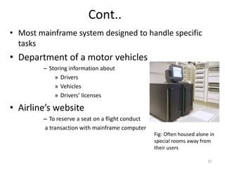 Cont..
• Most mainframe system designed to handle specific
tasks
• Department of a motor vehicles
– Storing information about
» Drivers
» Vehicles
» Drivers’ licenses
• Airline’s website
– To reserve a seat on a flight conduct
a transaction with mainframe computer
Fig: Often housed alone in
special rooms away from
their users
32
 