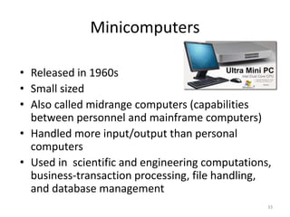 Minicomputers
• Released in 1960s
• Small sized
• Also called midrange computers (capabilities
between personnel and mainframe computers)
• Handled more input/output than personal
computers
• Used in scientific and engineering computations,
business-transaction processing, file handling,
and database management
33
 