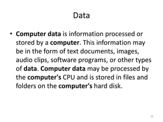 Data
• Computer data is information processed or
stored by a computer. This information may
be in the form of text documents, images,
audio clips, software programs, or other types
of data. Computer data may be processed by
the computer's CPU and is stored in files and
folders on the computer's hard disk.
39
 