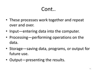 Cont..
• These processes work together and repeat
over and over.
• Input—entering data into the computer.
• Processing—performing operations on the
data.
• Storage—saving data, programs, or output for
future use.
• Output—presenting the results.
41
 