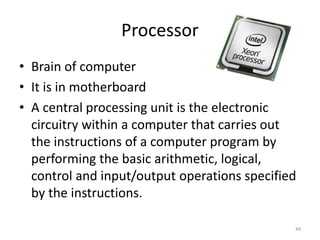 Processor
• Brain of computer
• It is in motherboard
• A central processing unit is the electronic
circuitry within a computer that carries out
the instructions of a computer program by
performing the basic arithmetic, logical,
control and input/output operations specified
by the instructions.
44
 