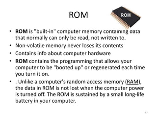 ROM
• ROM is "built-in" computer memory containing data
that normally can only be read, not written to.
• Non-volatile memory never loses its contents
• Contains info about computer hardware
• ROM contains the programming that allows your
computer to be "booted up" or regenerated each time
you turn it on.
• . Unlike a computer's random access memory (RAM),
the data in ROM is not lost when the computer power
is turned off. The ROM is sustained by a small long-life
battery in your computer.
47
 