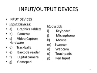INPUT/OUTPUT DEVICES
• INPUT DEVICES
• Input Devices:
• a) Graphics Tablets
• b) Cameras
• c) Video Capture
Hardware
• d) Trackballs
• e) Barcode reader
• f) Digital camera
• g) Gamepad
h)Joystick
i) Keyboard
j) Microphone
k) Mouse
m) Scanner
n) Webcam
o) Touchpads
p) Pen Input
49
 