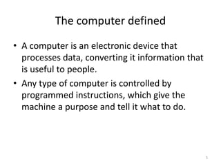 The computer defined
• A computer is an electronic device that
processes data, converting it information that
is useful to people.
• Any type of computer is controlled by
programmed instructions, which give the
machine a purpose and tell it what to do.
5
 