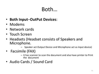 Both…
• Both Input–OutPut Devices:
• Modems
• Network cards
• Touch Screen
• Headsets (Headset consists of Speakers and
Microphone.
– Speaker act Output Device and Microphone act as Input device)
• Facsimile (FAX)
– It has scanner to scan the document and also have printer to Print
the document
• Audio Cards / Sound Card
51
 
