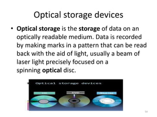 • Optical storage is the storage of data on an
optically readable medium. Data is recorded
by making marks in a pattern that can be read
back with the aid of light, usually a beam of
laser light precisely focused on a
spinning optical disc.
Optical storage devices
54
 