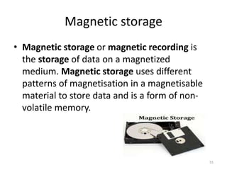 Magnetic storage
• Magnetic storage or magnetic recording is
the storage of data on a magnetized
medium. Magnetic storage uses different
patterns of magnetisation in a magnetisable
material to store data and is a form of non-
volatile memory.
55
 