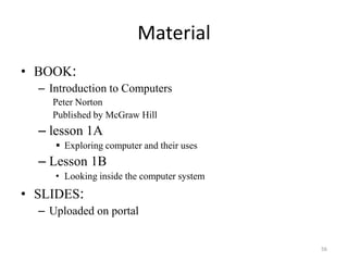 Material
• BOOK:
– Introduction to Computers
Peter Norton
Published by McGraw Hill
– lesson 1A
 Exploring computer and their uses
– Lesson 1B
• Looking inside the computer system
• SLIDES:
– Uploaded on portal
56
 