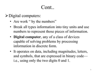 Digital computers:
• Are work “ by the numbers”
• Break all types information into tiny units and use
numbers to represent those pieces of information.
• Digital computer, any of a class of devices
capable of solving problems by processing
information in discrete form.
• It operates on data, including magnitudes, letters,
and symbols, that are expressed in binary code—
i.e., using only the two digits 0 and 1.
Cont..
8
 