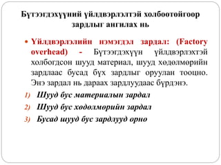 Бүтээгдэхүүний үйлдвэрлэлтэй холбоотойгоор
зардлыг ангилах нь
 Үйлдвэрлэлийн нэмэгдэл зардал: (Factory
overhead) - Бүтээгдэхүүн үйлдвэрлэхтэй
холбогдсон шууд материал, шууд хөдөлмөрийн
зардлаас бусад бүх зардлыг оруулан тооцно.
Энэ зардал нь дараах зардлуудаас бүрдэнэ.
1) Шууд бус материалын зардал
2) Шууд бус хөдөлмөрийн зардал
3) Бусад шууд бус зардлууд орно
 
