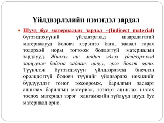 Үйлдвэрлэлийн нэмэгдэл зардал
 Шууд бус материалын зардал –(Indirect material)
бүтээгдэхүүний үйлдвэрлэлд шаардлагатай
материалууд боловч хэрэглээ бага, заавал гарах
тодорхой норм тогтоож болдоггүй материалын
зардлууд. Жишээ нь: модон эдлэл үйлдвэрлэхэд
зарцуулж байгаа хадаас, цавуу, эрэг боолт орно.
Түүнчлэн бүтээгдэхүүн үйлдвэрлэхэд биечлэн
оролцдоггүй боловч түүнийг үйлдвэрлэх нөхцлийг
бүрдүүлдэг тоног төхөөрөмж, барилгын засварт
ашиглах барилгын материал, тээвэрт ашиглах шатах
тослох материал зэрэг хангамжийн зүйлүүд шууд бус
материалд орно.
 