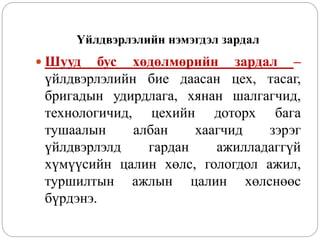 Үйлдвэрлэлийн нэмэгдэл зардал
 Шууд бус хөдөлмөрийн зардал –
үйлдвэрлэлийн бие даасан цех, тасаг,
бригадын удирдлага, хянан шалгагчид,
технологичид, цехийн доторх бага
тушаалын албан хаагчид зэрэг
үйлдвэрлэлд гардан ажилладаггүй
хүмүүсийн цалин хөлс, гологдол ажил,
туршилтын ажлын цалин хөлснөөс
бүрдэнэ.
 