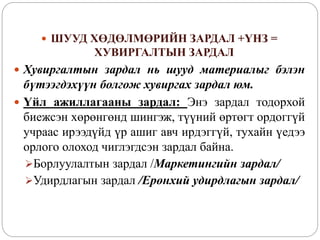  ШУУД ХӨДӨЛМӨРИЙН ЗАРДАЛ +ҮНЗ =
ХУВИРГАЛТЫН ЗАРДАЛ
 Хувиргалтын зардал нь шууд материалыг бэлэн
бүтээгдэхүүн болгож хувиргах зардал юм.
 Үйл ажиллагааны зардал: Энэ зардал тодорхой
биежсэн хөрөнгөнд шингэж, түүний өртөгт ордоггүй
учраас ирээдүйд үр ашиг авч ирдэггүй, тухайн үедээ
орлого олоход чиглэгдсэн зардал байна.
Борлуулалтын зардал /Маркетингийн зардал/
Удирдлагын зардал /Ерөнхий удирдлагын зардал/
 