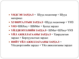  ҮНДСЭН ЗАРДАЛ = Шууд хөдөлмөр + Шууд
материал
 ХУВИРГАЛТЫН ЗАРДАЛ =Шууд хөдөлмөр + ҮНЗ
 ҮНЗ=ШБХөд + ШБМат + Бусад зардал
 ҮЙЛДВЭРЛЭЛИЙН ЗАРДАЛ= ШМат+ШХөд+ҮНЗ
 ҮЙЛ АЖИЛЛАГААНЫ ЗАРДАЛ = Удирдлагын
зардал + Борлуулалтын зардал
 НИЙТ ҮЙЛ АЖИЛЛАГААНЫ ЗАРДАЛ =
Үйлдвэрлэлийн зардал + Үйл ажиллагааны зардал
 