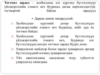 Тогтмол зардал – холбогдлын нэг хүрээнд бүтээгдэхүүн
үйлдвэрлэлийн хэмжээ өсч буурахад дагаж өөрчлөгддөггүй,
тогтвортой байдаг зардлууд
 Дараах шинж чанаруудтай:
1) Холбогдлын хүрээний дотор бүтээгдэхүүн
үйлдвэрлэлийн хэмжээ өсч буурахад, нийт дүн нь
тогтмол байдаг.
2) Холбогдлын хүрээний дотор бүтээгдэхүүн
үйлдвэрлэлийн хэмжээ өсч, буурахад нэг
бүтээгдэхүүнд ногдох тогтмол зардал буурч, өснө.
3) Удирдлагын шийдвэр болон зардал хуваарилах аргаар
бүтээгдэхүүний нэгжид хуваарилагдана
4) Үйл ажиллагааны хандлагаас илүү гүйцэтгэх
удирдлагад хянагдана.
 
