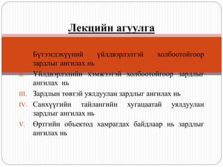 I. Бүтээгдэхүүний үйлдвэрлэлтэй холбоотойгоор
зардлыг ангилах нь
II. Үйлдвэрлэлийн хэмжээтэй холбоотойгоор зардлыг
ангилах нь
III. Зардлын төвтэй уялдуулан зардлыг ангилах нь
IV. Санхүүгийн тайлангийн хугацаатай уялдуулан
зардлыг ангилах нь
V. Өртгийн объектод хамрагдах байдлаар нь зардлыг
ангилах нь
Лекцийн агуулга
 