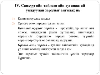 IV. Санхүүгийн тайлангийн хугацаатай
уялдуулан зардлыг ангилах нь
1) Капиталжуулах зардал
2) Орлого олох зардал гэж ангилна.
Капиталжуулах зардал - ирээдүйд үр ашиг авч
ирэхэд чиглэгдсэн удаан хугацаанд ашиглагдах
хөрөнгийг бүрдүүлэх зардал бөгөөд түүнийг
хөрөнгөөр бүртгэж балансад харуулна.
Орлого олох зардал - тухайн тайлангийн хугацаанд
үр ашиг олоход чиглэгдсэн зардал юм.
Энэ зардлыг тухайн тайлангийн үеийн зардлаар
бүртгэнэ.
 