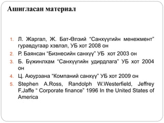 Ашигласан материал
1. Л. Жаргал, Ж. Бат-Өлзий “Санхүүгийн менежмент”
гуравдугаар хэвлэл, УБ хот 2008 он
2. Р. Баянсан “Бизнесийн санхүү” УБ хот 2003 он
3. Б. Бүжинлхам “Санхүүгийн удирдлага” УБ хот 2004
он
4. Ц. Аюурзана “Компаний санхүү” УБ хот 2009 он
5. Stephen A.Ross, Randolph W.Westerfield, Jeffrey
F.Jaffe “ Corporate finance” 1996 In the United States of
America
 