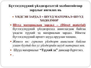 Бүтээгдэхүүний үйлдвэрлэлтэй холбоотойгоор
зардлыг ангилах нь
 ҮНДСЭН ЗАРДАЛ = ШУУД МАТЕРИАЛ+ШУУД
ХӨДӨЛМӨР
 Шууд материалын зардал – (Direct material)
бүтээгдэхүүний үйлдвэрлэлд ашиглагдаж байгаа
үндсэн түүхий эд материалын зардал. Иймээс
бүтээгдэхүүний өртөгт шууд оруулан тооцно.
 Жишээ нь: гурилын үйлдвэрт ашиглаж байгаа
улаан буудай бол уг үйлдвэрийн шууд материал юм.
 Шууд материалыг “Түүхий эд” дансаар бүртгэнэ.
 .
 