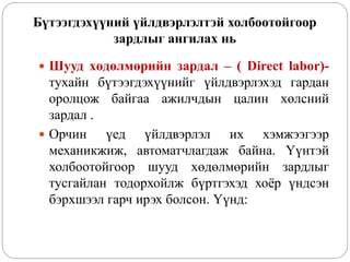 Бүтээгдэхүүний үйлдвэрлэлтэй холбоотойгоор
зардлыг ангилах нь
 Шууд хөдөлмөрийн зардал – ( Direct labor)-
тухайн бүтээгдэхүүнийг үйлдвэрлэхэд гардан
оролцож байгаа ажилчдын цалин хөлсний
зардал .
 Орчин үед үйлдвэрлэл их хэмжээгээр
механикжиж, автоматчлагдаж байна. Үүнтэй
холбоотойгоор шууд хөдөлмөрийн зардлыг
тусгайлан тодорхойлж бүртгэхэд хоёр үндсэн
бэрхшээл гарч ирэх болсон. Үүнд:
 