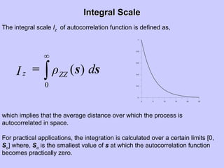 Integral ScaleIntegral Scale
The integral scale Iz of autocorrelation function is defined as,
0 5 10 15 20 25
0
0.2
0.4
0.6
0.8
1
∫
∞
0
)( ss dρ=I ZZz
which implies that the average distance over which the process is
autocorrelated in space.
For practical applications, the integration is calculated over a certain limits [0,
So] where, So is the smallest value of s at which the autocorrelation function
becomes practically zero.
 