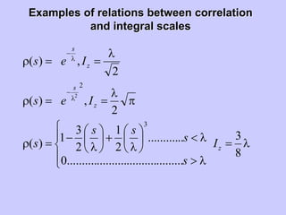 Examples of relations between correlationExamples of relations between correlation
and integral scalesand integral scales
λ=
⎪
⎩
⎪
⎨
⎧
λ>
λ<⎟
⎠
⎞
⎜
⎝
⎛
λ
+⎟
⎠
⎞
⎜
⎝
⎛
λ
−=ρ
π
λ
==ρ
λ
==ρ
λ
−
λ
−
8
3
.......................................0
............
2
1
2
3
1)(
2
,)(
2
,)(
3
2
2
z
z
s
z
s
I
s
s
ss
s
Ies
Ies
 