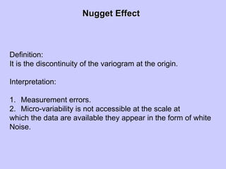 Nugget EffectNugget Effect
Definition:
It is the discontinuity of the variogram at the origin.
Interpretation:
1. Measurement errors.
2. Micro-variability is not accessible at the scale at
which the data are available they appear in the form of white
Noise.
 