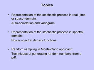 TopicsTopics
•• Representation of the stochastic process in real (timeRepresentation of the stochastic process in real (time
or space) domain:or space) domain:
AutoAuto--correlation andcorrelation and variogramvariogram..
•• Representation of the stochastic process in spectralRepresentation of the stochastic process in spectral
domain:domain:
Power spectral density functions.Power spectral density functions.
•• Random sampling in MonteRandom sampling in Monte--Carlo approach:Carlo approach:
Techniques of generating random numbers from aTechniques of generating random numbers from a
pdfpdf..
 