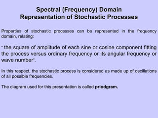 Spectral (Frequency) DomainSpectral (Frequency) Domain
Representation of Stochastic ProcessesRepresentation of Stochastic Processes
Properties of stochastic processes can be represented in the frequency
domain, relating:
“ the square of amplitude of each sine or cosine component fitting
the process versus ordinary frequency or its angular frequency or
wave number”.
In this respect, the stochastic process is considered as made up of oscillations
of all possible frequencies.
The diagram used for this presentation is called priodgram.
 