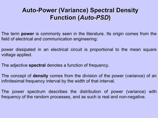AutoAuto--Power (Variance) Spectral DensityPower (Variance) Spectral Density
Function (Function (AutoAuto--PSDPSD))
The term power is commonly seen in the literature. Its origin comes from the
field of electrical and communication engineering:
power dissipated in an electrical circuit is proportional to the mean square
voltage applied.
The adjective spectral denotes a function of frequency.
The concept of density comes from the division of the power (variance) of an
infinitesimal frequency interval by the width of that interval.
The power spectrum describes the distribution of power (variance) with
frequency of the random processes, and as such is real and non-negative.
 