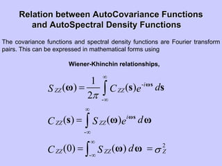 Relation betweenRelation between AutoCovarianceAutoCovariance FunctionsFunctions
andand AutoSpectralAutoSpectral Density FunctionsDensity Functions
The covariance functions and spectral density functions are Fourier transform
pairs. This can be expressed in mathematical forms using
Wiener-Khinchin relationships,
-
-
-
2
-
1
( ) ( )
2
( ) ( )
(0) ( )
i
ZZ ZZ
i
ZZ ZZ
ZZ ZZ Z
dS C e
dC S e
dC S
π
σ
∞
∞
∞
∞
∞
∞
=
=
= =
∫
∫
∫
ωs
ωs
ω s s
s ω ω
ω ω
 