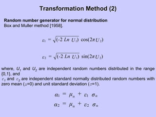 Transformation Method (2)Transformation Method (2)
Random number generator for normal distribution
Box and Muller method [1958].
)2sin()2(
)2cos()2(
212
211
UπULn-=ε
UπULn-=ε
where, U1 and U2 are independent random numbers distributed in the range
{0,1}, and
ε1 and ε2 are independent standard normally distributed random numbers with
zero mean (µ=0) and unit standard deviation (σ=1).
σε+µ=α
σε+µ=α
αα
αα
22
11
 