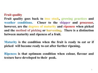 5
Fruit quality
Fruit quality goes back to tree stock, growing practices and
weather conditions. Closer to the shipper and processor,
however, are the degrees of maturity and ripeness when picked
and the method of picking or harvesting. There is a distinction
between maturity and ripeness of a fruit.
Maturity is the condition when the fruit is ready to eat or if
picked will become ready to eat after further ripening.
Ripeness is that optimum condition when colour, flavour and
texture have developed to their peak.
 