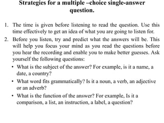 Strategies for a multiple –choice single-answer
question.
1. The time is given before listening to read the question. Use this
time effectively to get an idea of what you are going to listen for.
2. Before you listen, try and predict what the answers will be. This
will help you focus your mind as you read the questions before
you hear the recording and enable you to make better guesses. Ask
yourself the following questions:
• What is the subject of the answer? For example, is it a name, a
date, a country?
• What word fits grammatically? Is it a noun, a verb, an adjective
or an adverb?
• What is the function of the answer? For example, Is it a
comparison, a list, an instruction, a label, a question?
 