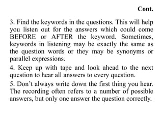 Cont.
3. Find the keywords in the questions. This will help
you listen out for the answers which could come
BEFORE or AFTER the keyword. Sometimes,
keywords in listening may be exactly the same as
the question words or they may be synonyms or
parallel expressions.
4. Keep up with tape and look ahead to the next
question to hear all answers to every question.
5. Don’t always write down the first thing you hear.
The recording often refers to a number of possible
answers, but only one answer the question correctly.
 